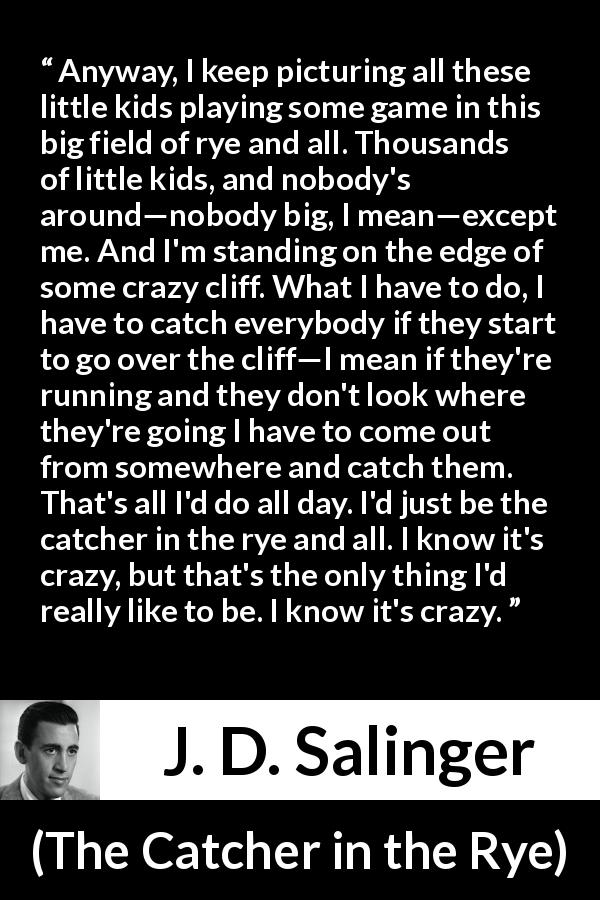 J. D. Salinger quote about children from The Catcher in the Rye - Anyway, I keep picturing all these little kids playing some game in this big field of rye and all. Thousands of little kids, and nobody's around—nobody big, I mean—except me. And I'm standing on the edge of some crazy cliff. What I have to do, I have to catch everybody if they start to go over the cliff—I mean if they're running and they don't look where they're going I have to come out from somewhere and catch them. That's all I'd do all day. I'd just be the catcher in the rye and all. I know it's crazy, but that's the only thing I'd really like to be. I know it's crazy.