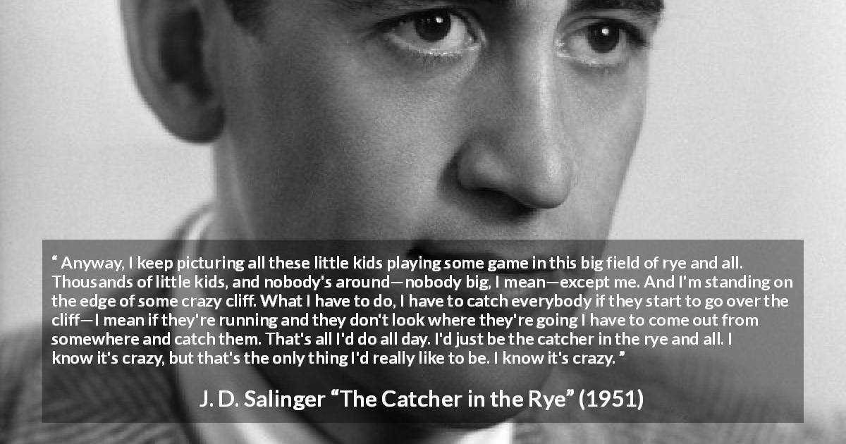 J. D. Salinger quote about children from The Catcher in the Rye - Anyway, I keep picturing all these little kids playing some game in this big field of rye and all. Thousands of little kids, and nobody's around—nobody big, I mean—except me. And I'm standing on the edge of some crazy cliff. What I have to do, I have to catch everybody if they start to go over the cliff—I mean if they're running and they don't look where they're going I have to come out from somewhere and catch them. That's all I'd do all day. I'd just be the catcher in the rye and all. I know it's crazy, but that's the only thing I'd really like to be. I know it's crazy.