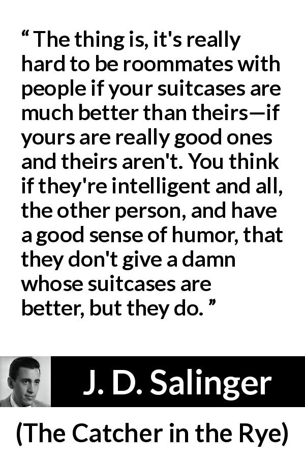 J. D. Salinger quote about comparison from The Catcher in the Rye - The thing is, it's really hard to be roommates with people if your suitcases are much better than theirs—if yours are really good ones and theirs aren't. You think if they're intelligent and all, the other person, and have a good sense of humor, that they don't give a damn whose suitcases are better, but they do.