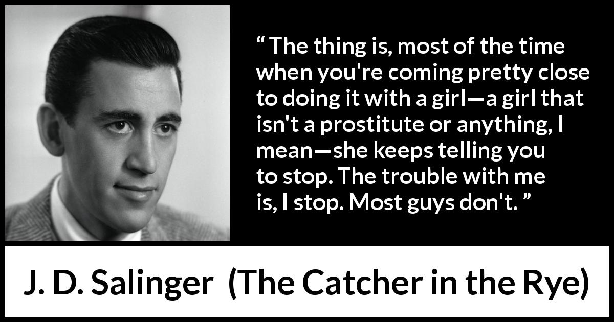 J. D. Salinger quote about consent from The Catcher in the Rye - The thing is, most of the time when you're coming pretty close to doing it with a girl—a girl that isn't a prostitute or anything, I mean—she keeps telling you to stop. The trouble with me is, I stop. Most guys don't.