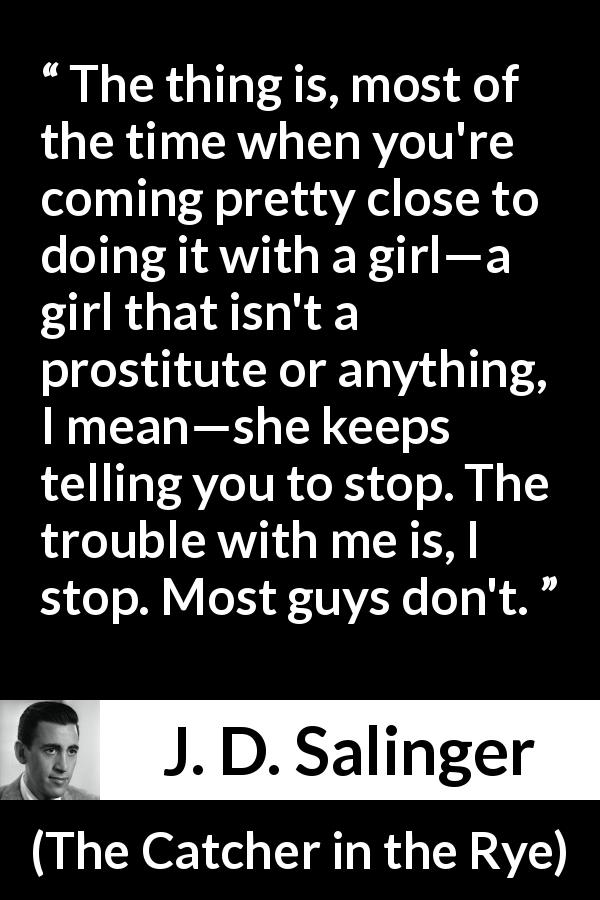 J. D. Salinger quote about consent from The Catcher in the Rye - The thing is, most of the time when you're coming pretty close to doing it with a girl—a girl that isn't a prostitute or anything, I mean—she keeps telling you to stop. The trouble with me is, I stop. Most guys don't.