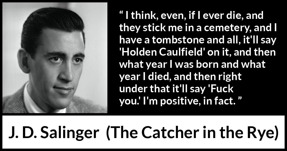 J. D. Salinger quote about death from The Catcher in the Rye - I think, even, if I ever die, and they stick me in a cemetery, and I have a tombstone and all, it'll say 'Holden Caulfield' on it, and then what year I was born and what year I died, and then right under that it'll say 'Fuck you.' I'm positive, in fact.