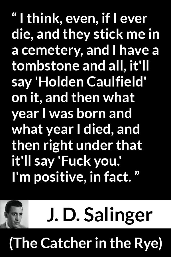 J. D. Salinger quote about death from The Catcher in the Rye - I think, even, if I ever die, and they stick me in a cemetery, and I have a tombstone and all, it'll say 'Holden Caulfield' on it, and then what year I was born and what year I died, and then right under that it'll say 'Fuck you.' I'm positive, in fact.