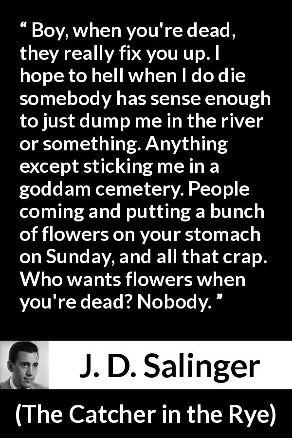 J. D. Salinger quote about death from The Catcher in the Rye - Boy, when you're dead, they really fix you up. I hope to hell when I do die somebody has sense enough to just dump me in the river or something. Anything except sticking me in a goddam cemetery. People coming and putting a bunch of flowers on your stomach on Sunday, and all that crap. Who wants flowers when you're dead? Nobody.