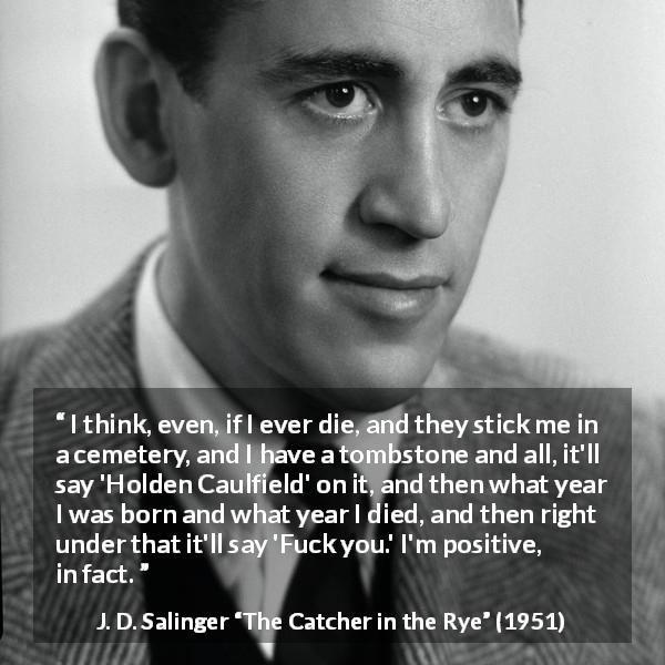 J. D. Salinger quote about death from The Catcher in the Rye - I think, even, if I ever die, and they stick me in a cemetery, and I have a tombstone and all, it'll say 'Holden Caulfield' on it, and then what year I was born and what year I died, and then right under that it'll say 'Fuck you.' I'm positive, in fact.