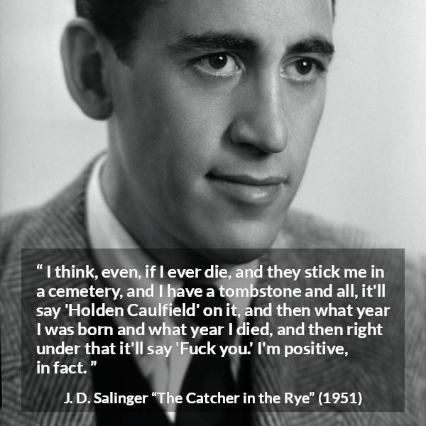 J. D. Salinger quote about death from The Catcher in the Rye - I think, even, if I ever die, and they stick me in a cemetery, and I have a tombstone and all, it'll say 'Holden Caulfield' on it, and then what year I was born and what year I died, and then right under that it'll say 'Fuck you.' I'm positive, in fact.