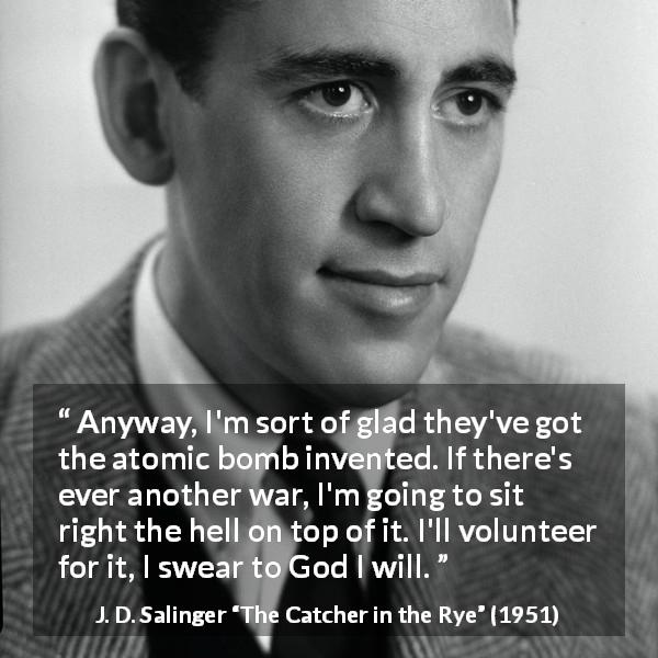 J. D. Salinger quote about death from The Catcher in the Rye - Anyway, I'm sort of glad they've got the atomic bomb invented. If there's ever another war, I'm going to sit right the hell on top of it. I'll volunteer for it, I swear to God I will.