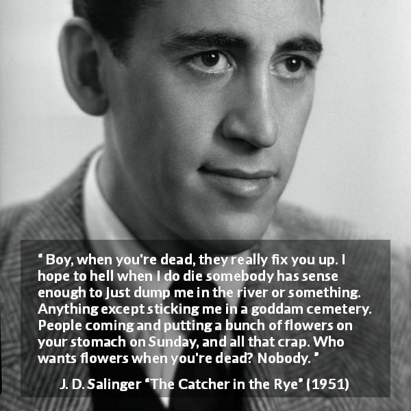 J. D. Salinger quote about death from The Catcher in the Rye - Boy, when you're dead, they really fix you up. I hope to hell when I do die somebody has sense enough to just dump me in the river or something. Anything except sticking me in a goddam cemetery. People coming and putting a bunch of flowers on your stomach on Sunday, and all that crap. Who wants flowers when you're dead? Nobody.
