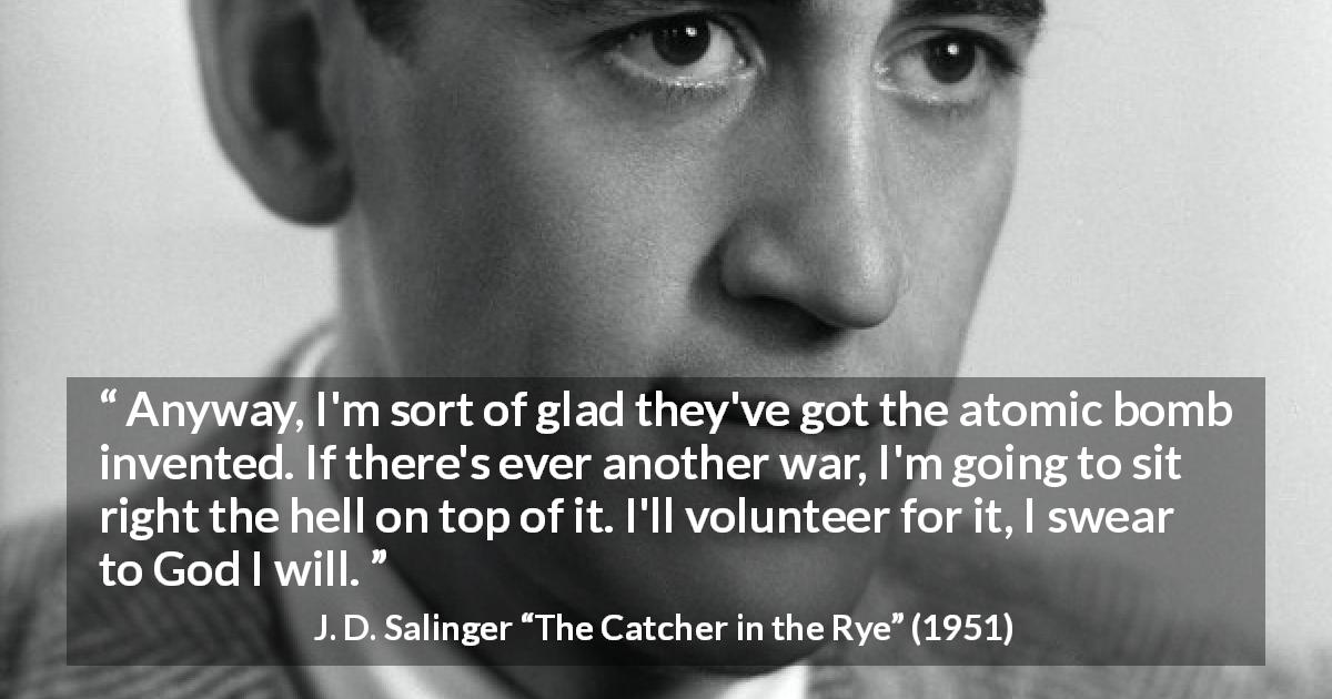 J. D. Salinger quote about death from The Catcher in the Rye - Anyway, I'm sort of glad they've got the atomic bomb invented. If there's ever another war, I'm going to sit right the hell on top of it. I'll volunteer for it, I swear to God I will.