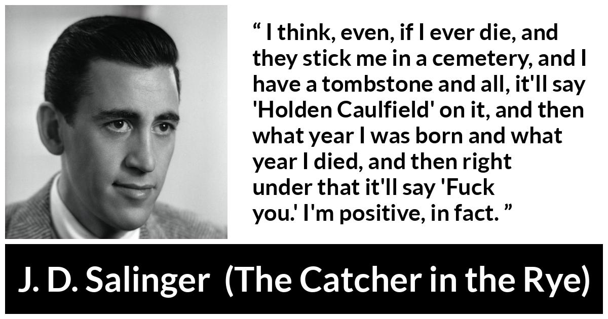 J. D. Salinger quote about death from The Catcher in the Rye - I think, even, if I ever die, and they stick me in a cemetery, and I have a tombstone and all, it'll say 'Holden Caulfield' on it, and then what year I was born and what year I died, and then right under that it'll say 'Fuck you.' I'm positive, in fact.