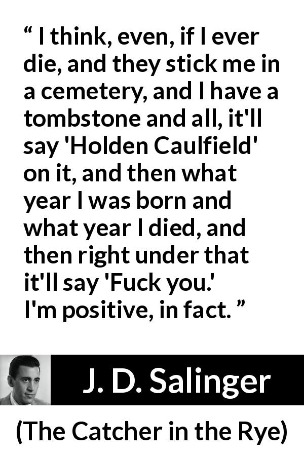 J. D. Salinger quote about death from The Catcher in the Rye - I think, even, if I ever die, and they stick me in a cemetery, and I have a tombstone and all, it'll say 'Holden Caulfield' on it, and then what year I was born and what year I died, and then right under that it'll say 'Fuck you.' I'm positive, in fact.