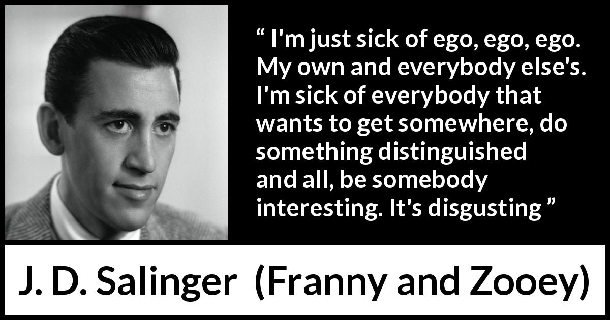 J. D. Salinger quote about ego from Franny and Zooey - I'm just sick of ego, ego, ego. My own and everybody else's. I'm sick of everybody that wants to get somewhere, do something distinguished and all, be somebody interesting. It's disgusting