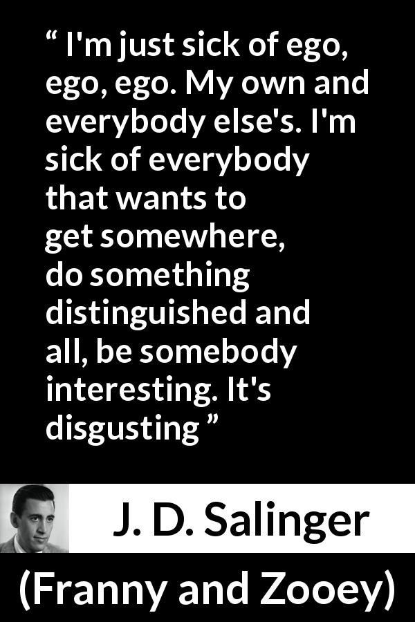 J. D. Salinger quote about ego from Franny and Zooey - I'm just sick of ego, ego, ego. My own and everybody else's. I'm sick of everybody that wants to get somewhere, do something distinguished and all, be somebody interesting. It's disgusting