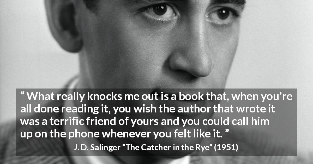 J. D. Salinger quote about friendship from The Catcher in the Rye - What really knocks me out is a book that, when you're all done reading it, you wish the author that wrote it was a terrific friend of yours and you could call him up on the phone whenever you felt like it.
