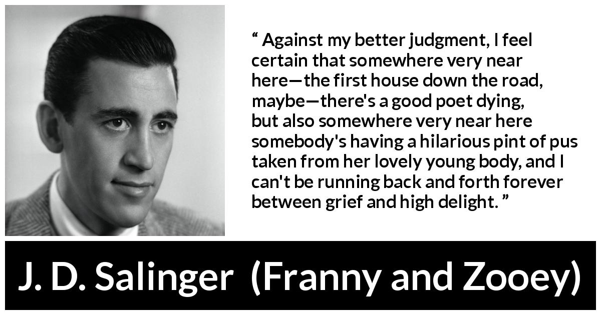 J. D. Salinger quote about grief from Franny and Zooey - Against my better judgment, I feel certain that somewhere very near here—the first house down the road, maybe—there's a good poet dying, but also somewhere very near here somebody's having a hilarious pint of pus taken from her lovely young body, and I can't be running back and forth forever between grief and high delight.
