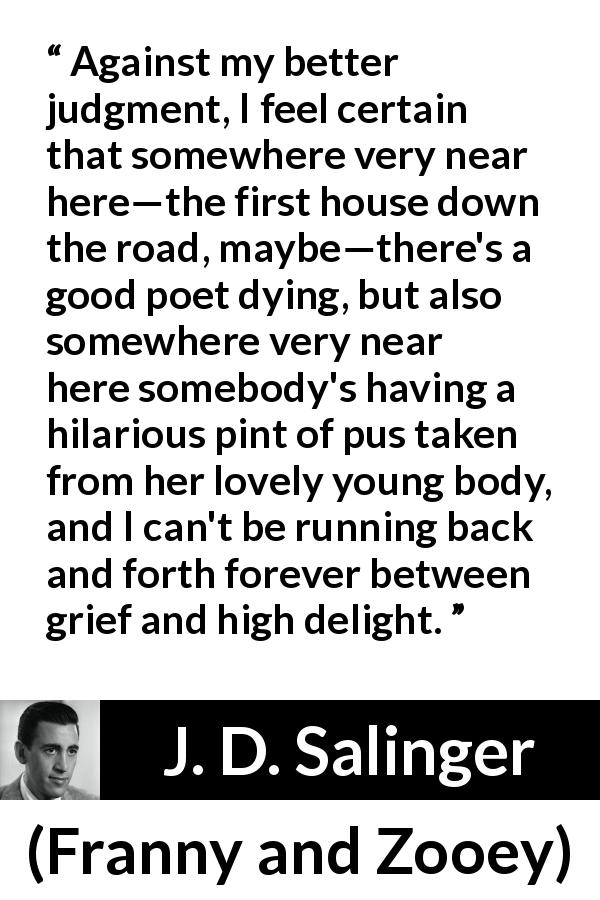 J. D. Salinger quote about grief from Franny and Zooey - Against my better judgment, I feel certain that somewhere very near here—the first house down the road, maybe—there's a good poet dying, but also somewhere very near here somebody's having a hilarious pint of pus taken from her lovely young body, and I can't be running back and forth forever between grief and high delight.