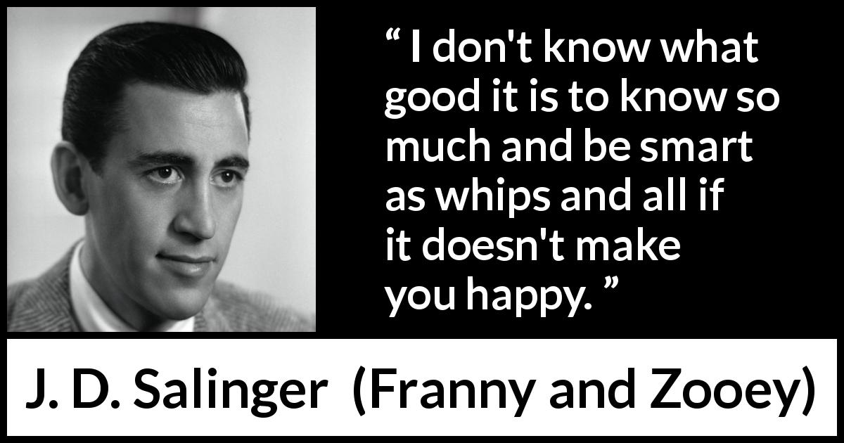 J. D. Salinger quote about knowledge from Franny and Zooey - I don't know what good it is to know so much and be smart as whips and all if it doesn't make you happy.