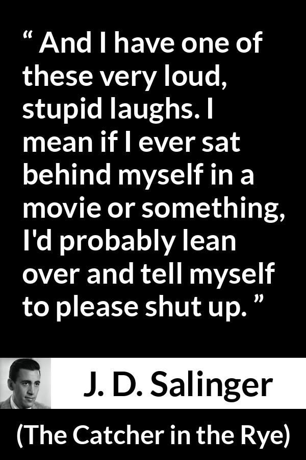 J. D. Salinger quote about laughter from The Catcher in the Rye - And I have one of these very loud, stupid laughs. I mean if I ever sat behind myself in a movie or something, I'd probably lean over and tell myself to please shut up.