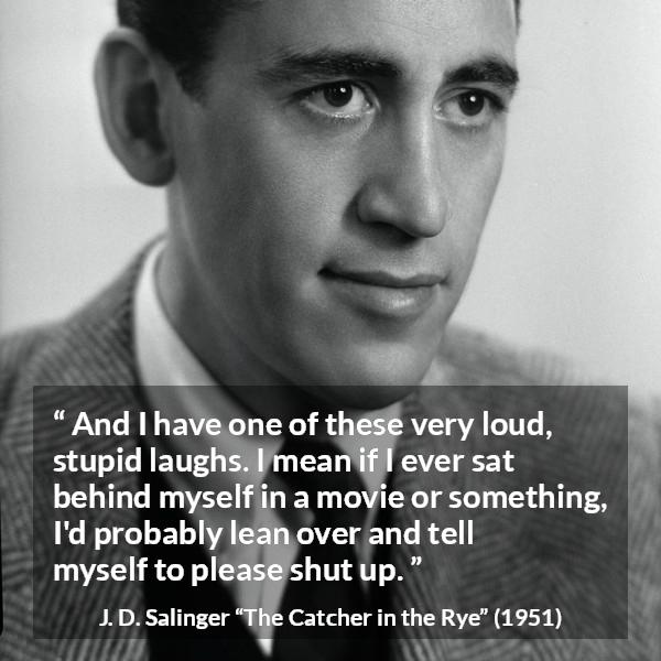 J. D. Salinger quote about laughter from The Catcher in the Rye - And I have one of these very loud, stupid laughs. I mean if I ever sat behind myself in a movie or something, I'd probably lean over and tell myself to please shut up.