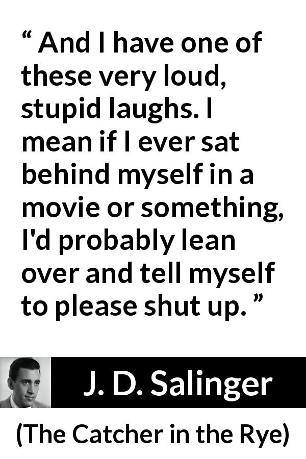J. D. Salinger quote about laughter from The Catcher in the Rye - And I have one of these very loud, stupid laughs. I mean if I ever sat behind myself in a movie or something, I'd probably lean over and tell myself to please shut up.