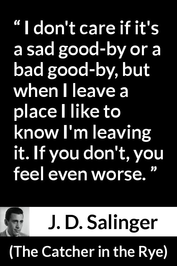 J. D. Salinger quote about leaving from The Catcher in the Rye - I don't care if it's a sad good-by or a bad good-by, but when I leave a place I like to know I'm leaving it. If you don't, you feel even worse.
