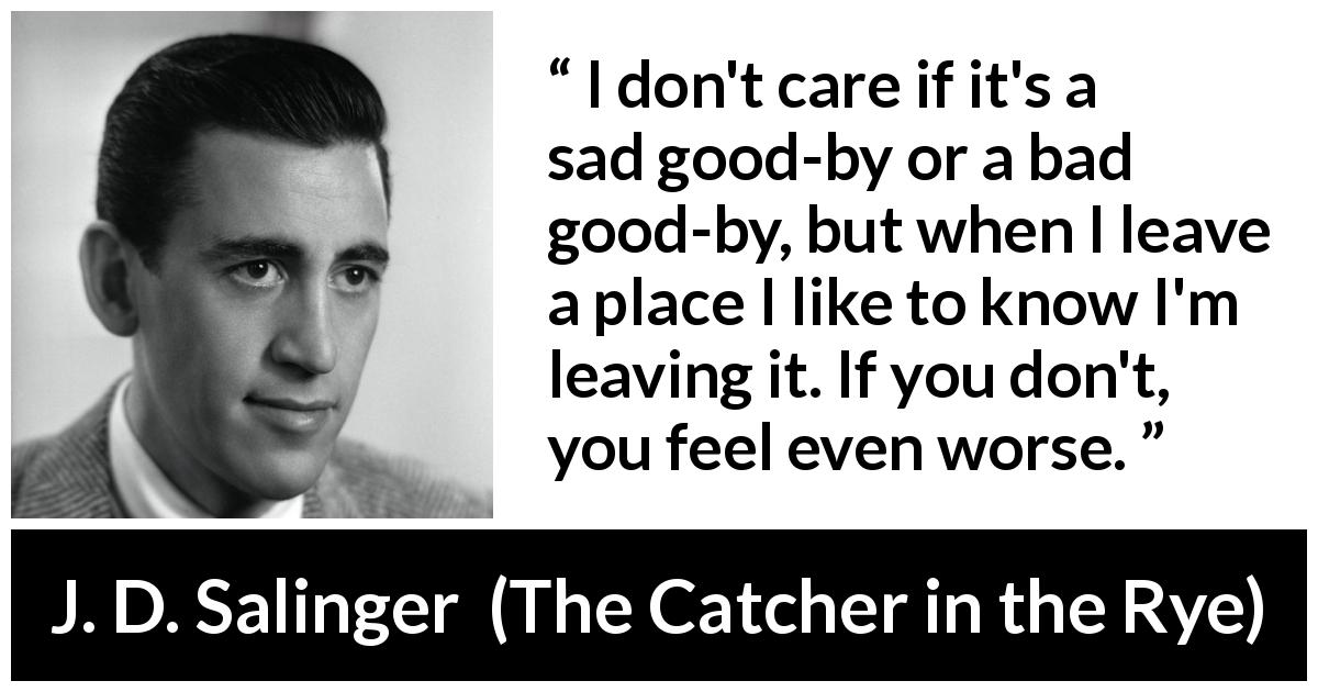 J. D. Salinger quote about leaving from The Catcher in the Rye - I don't care if it's a sad good-by or a bad good-by, but when I leave a place I like to know I'm leaving it. If you don't, you feel even worse.