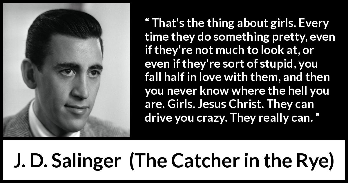 J. D. Salinger quote about love from The Catcher in the Rye - That's the thing about girls. Every time they do something pretty, even if they're not much to look at, or even if they're sort of stupid, you fall half in love with them, and then you never know where the hell you are. Girls. Jesus Christ. They can drive you crazy. They really can.