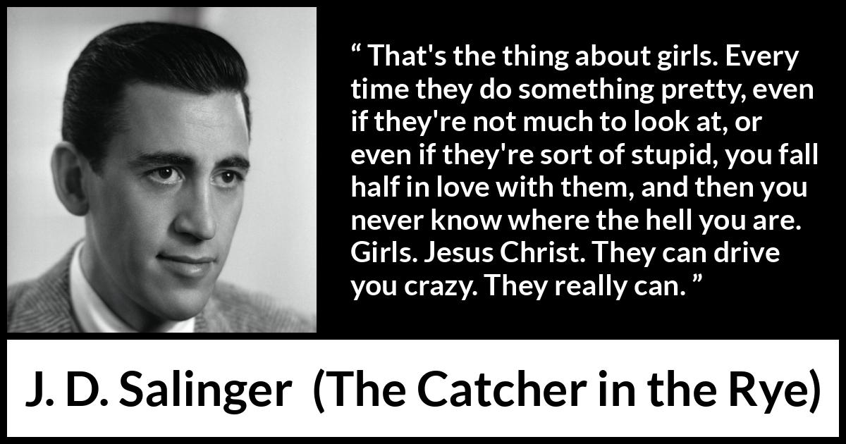 J. D. Salinger quote about love from The Catcher in the Rye - That's the thing about girls. Every time they do something pretty, even if they're not much to look at, or even if they're sort of stupid, you fall half in love with them, and then you never know where the hell you are. Girls. Jesus Christ. They can drive you crazy. They really can.