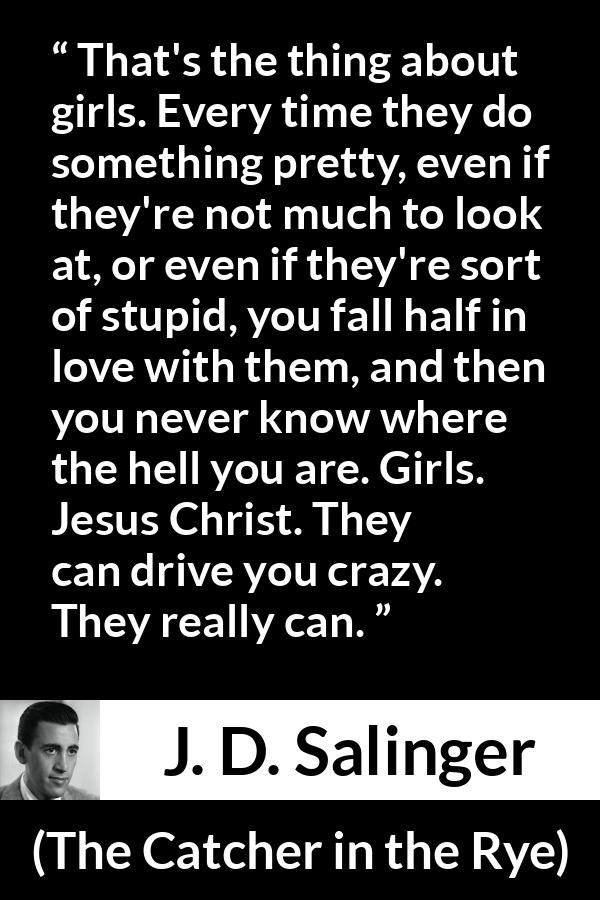 J. D. Salinger quote about love from The Catcher in the Rye - That's the thing about girls. Every time they do something pretty, even if they're not much to look at, or even if they're sort of stupid, you fall half in love with them, and then you never know where the hell you are. Girls. Jesus Christ. They can drive you crazy. They really can.