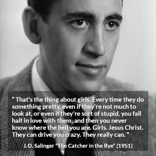 J. D. Salinger quote about love from The Catcher in the Rye - That's the thing about girls. Every time they do something pretty, even if they're not much to look at, or even if they're sort of stupid, you fall half in love with them, and then you never know where the hell you are. Girls. Jesus Christ. They can drive you crazy. They really can.