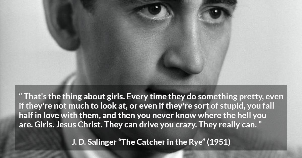 J. D. Salinger quote about love from The Catcher in the Rye - That's the thing about girls. Every time they do something pretty, even if they're not much to look at, or even if they're sort of stupid, you fall half in love with them, and then you never know where the hell you are. Girls. Jesus Christ. They can drive you crazy. They really can.