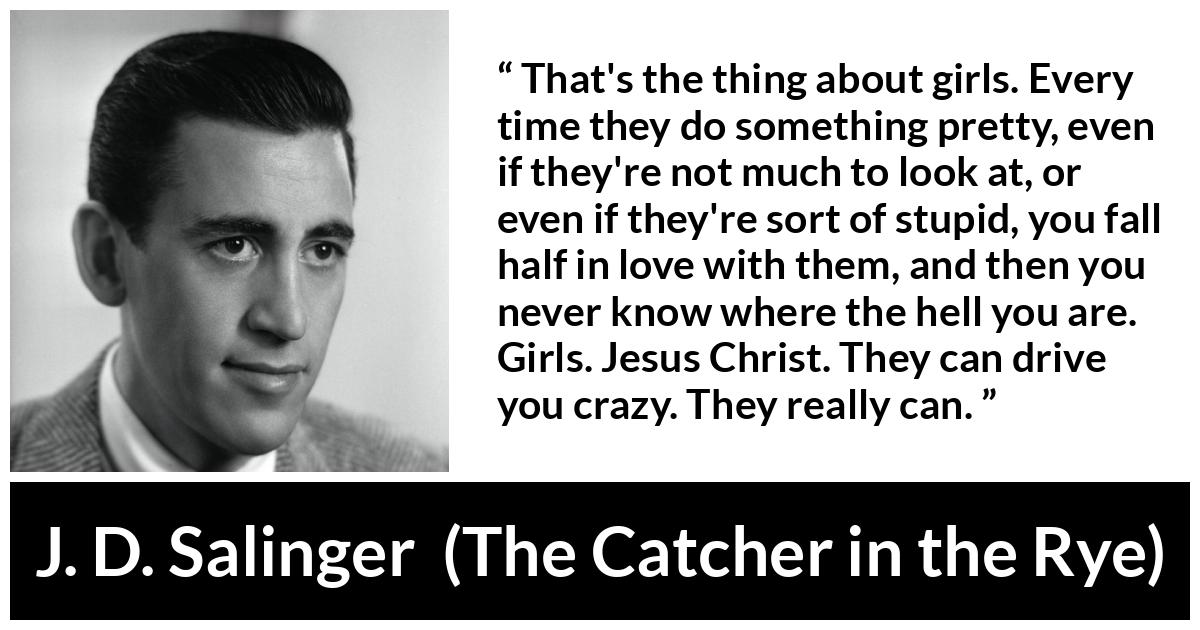 J. D. Salinger quote about love from The Catcher in the Rye - That's the thing about girls. Every time they do something pretty, even if they're not much to look at, or even if they're sort of stupid, you fall half in love with them, and then you never know where the hell you are. Girls. Jesus Christ. They can drive you crazy. They really can.