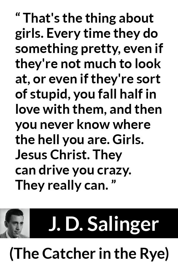 J. D. Salinger quote about love from The Catcher in the Rye - That's the thing about girls. Every time they do something pretty, even if they're not much to look at, or even if they're sort of stupid, you fall half in love with them, and then you never know where the hell you are. Girls. Jesus Christ. They can drive you crazy. They really can.