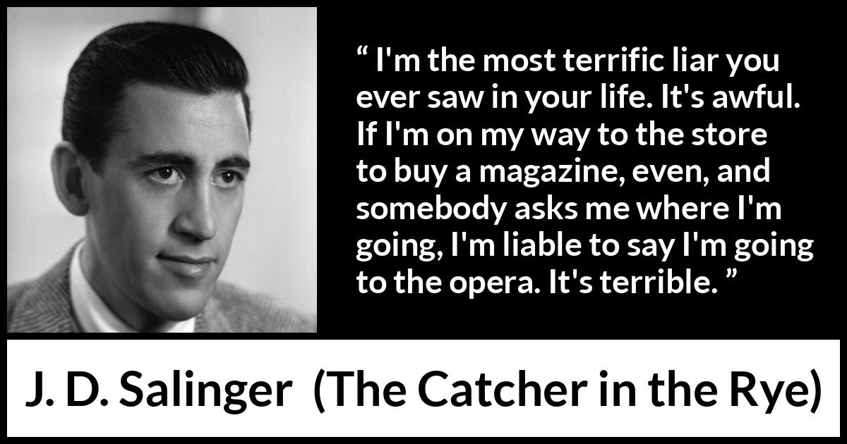 J. D. Salinger quote about lying from The Catcher in the Rye - I'm the most terrific liar you ever saw in your life. It's awful. If I'm on my way to the store to buy a magazine, even, and somebody asks me where I'm going, I'm liable to say I'm going to the opera. It's terrible.