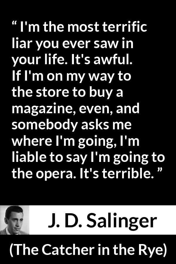 J. D. Salinger quote about lying from The Catcher in the Rye - I'm the most terrific liar you ever saw in your life. It's awful. If I'm on my way to the store to buy a magazine, even, and somebody asks me where I'm going, I'm liable to say I'm going to the opera. It's terrible.