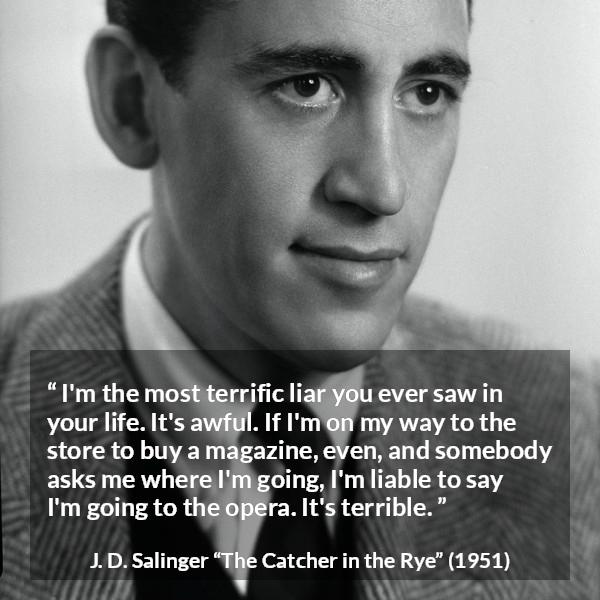 J. D. Salinger quote about lying from The Catcher in the Rye - I'm the most terrific liar you ever saw in your life. It's awful. If I'm on my way to the store to buy a magazine, even, and somebody asks me where I'm going, I'm liable to say I'm going to the opera. It's terrible.