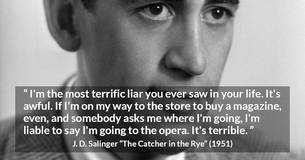 J. D. Salinger quote about lying from The Catcher in the Rye - I'm the most terrific liar you ever saw in your life. It's awful. If I'm on my way to the store to buy a magazine, even, and somebody asks me where I'm going, I'm liable to say I'm going to the opera. It's terrible.