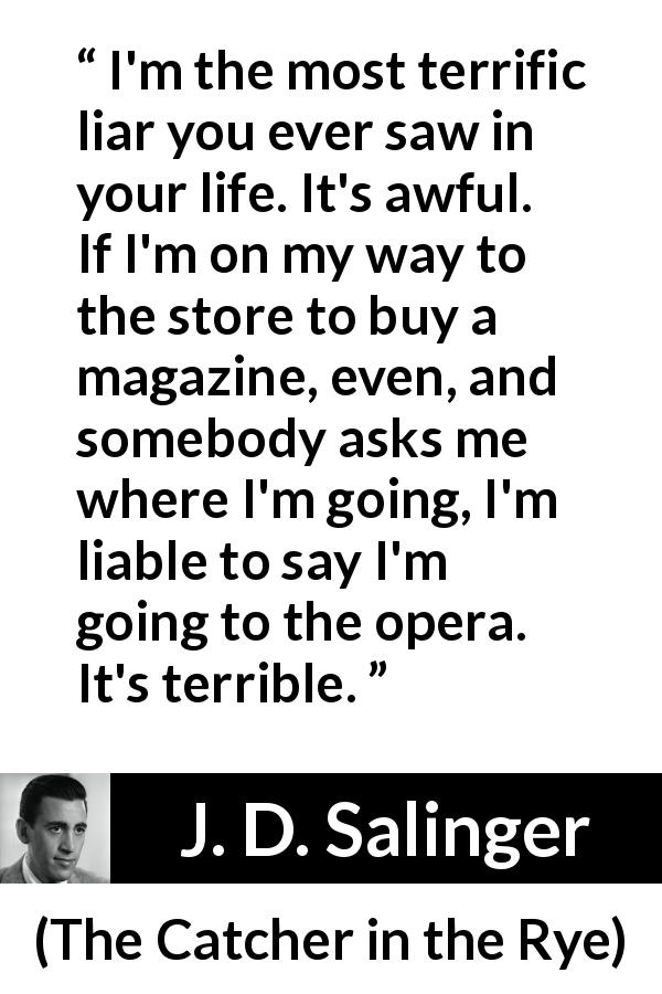 J. D. Salinger quote about lying from The Catcher in the Rye - I'm the most terrific liar you ever saw in your life. It's awful. If I'm on my way to the store to buy a magazine, even, and somebody asks me where I'm going, I'm liable to say I'm going to the opera. It's terrible.