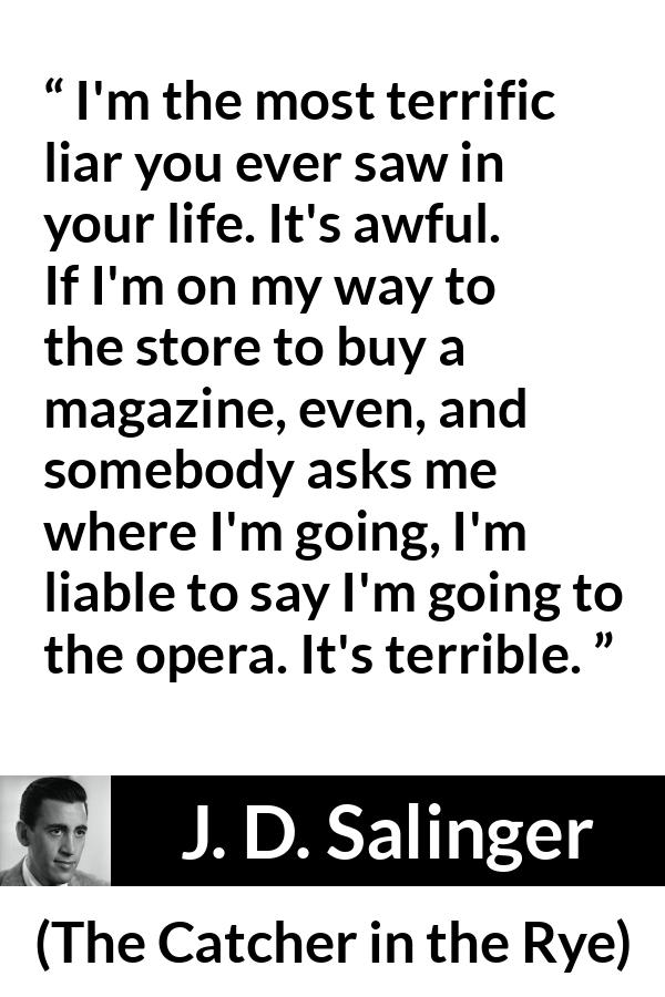 J. D. Salinger quote about lying from The Catcher in the Rye - I'm the most terrific liar you ever saw in your life. It's awful. If I'm on my way to the store to buy a magazine, even, and somebody asks me where I'm going, I'm liable to say I'm going to the opera. It's terrible.