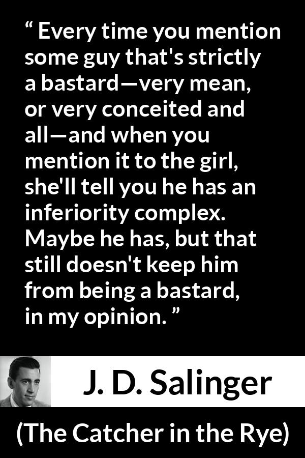 J. D. Salinger quote about meanness from The Catcher in the Rye - Every time you mention some guy that's strictly a bastard—very mean, or very conceited and all—and when you mention it to the girl, she'll tell you he has an inferiority complex. Maybe he has, but that still doesn't keep him from being a bastard, in my opinion.