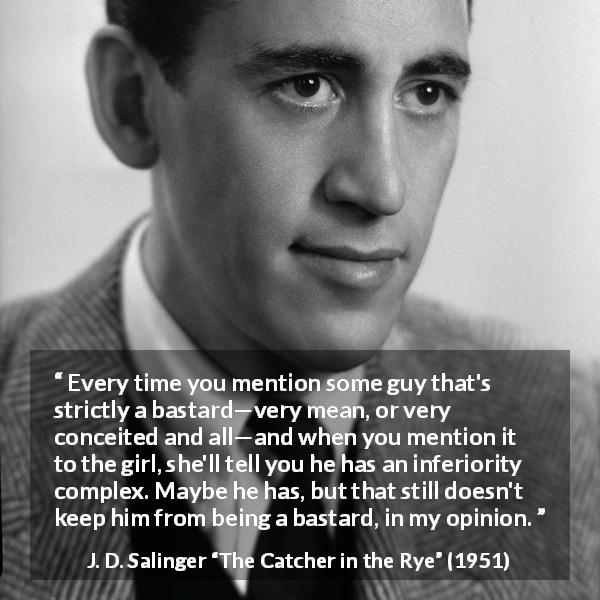 J. D. Salinger quote about meanness from The Catcher in the Rye - Every time you mention some guy that's strictly a bastard—very mean, or very conceited and all—and when you mention it to the girl, she'll tell you he has an inferiority complex. Maybe he has, but that still doesn't keep him from being a bastard, in my opinion.