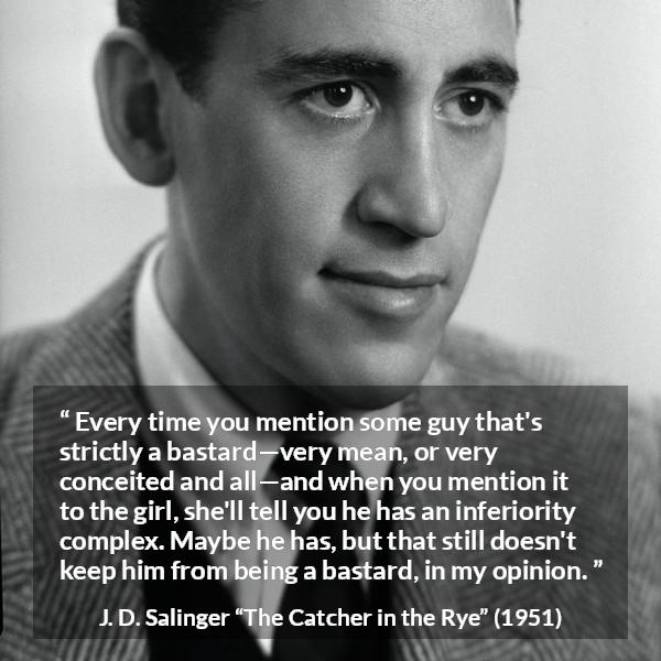 J. D. Salinger quote about meanness from The Catcher in the Rye - Every time you mention some guy that's strictly a bastard—very mean, or very conceited and all—and when you mention it to the girl, she'll tell you he has an inferiority complex. Maybe he has, but that still doesn't keep him from being a bastard, in my opinion.