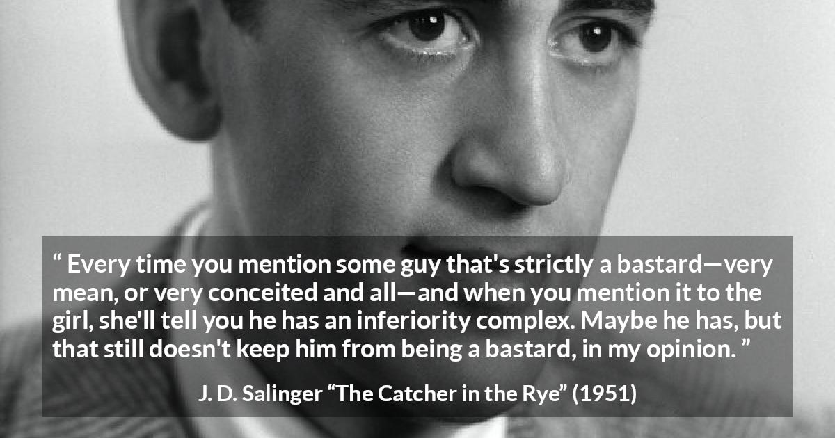 J. D. Salinger quote about meanness from The Catcher in the Rye - Every time you mention some guy that's strictly a bastard—very mean, or very conceited and all—and when you mention it to the girl, she'll tell you he has an inferiority complex. Maybe he has, but that still doesn't keep him from being a bastard, in my opinion.