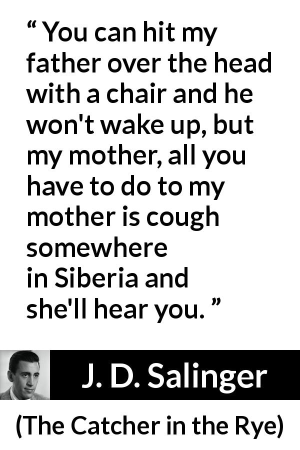 J. D. Salinger quote about mother from The Catcher in the Rye - You can hit my father over the head with a chair and he won't wake up, but my mother, all you have to do to my mother is cough somewhere in Siberia and she'll hear you.