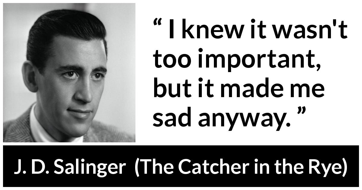 J. D. Salinger quote about sadness from The Catcher in the Rye - I knew it wasn't too important, but it made me sad anyway.