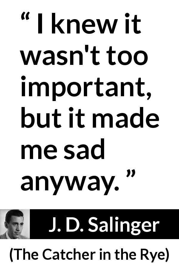 J. D. Salinger quote about sadness from The Catcher in the Rye - I knew it wasn't too important, but it made me sad anyway.