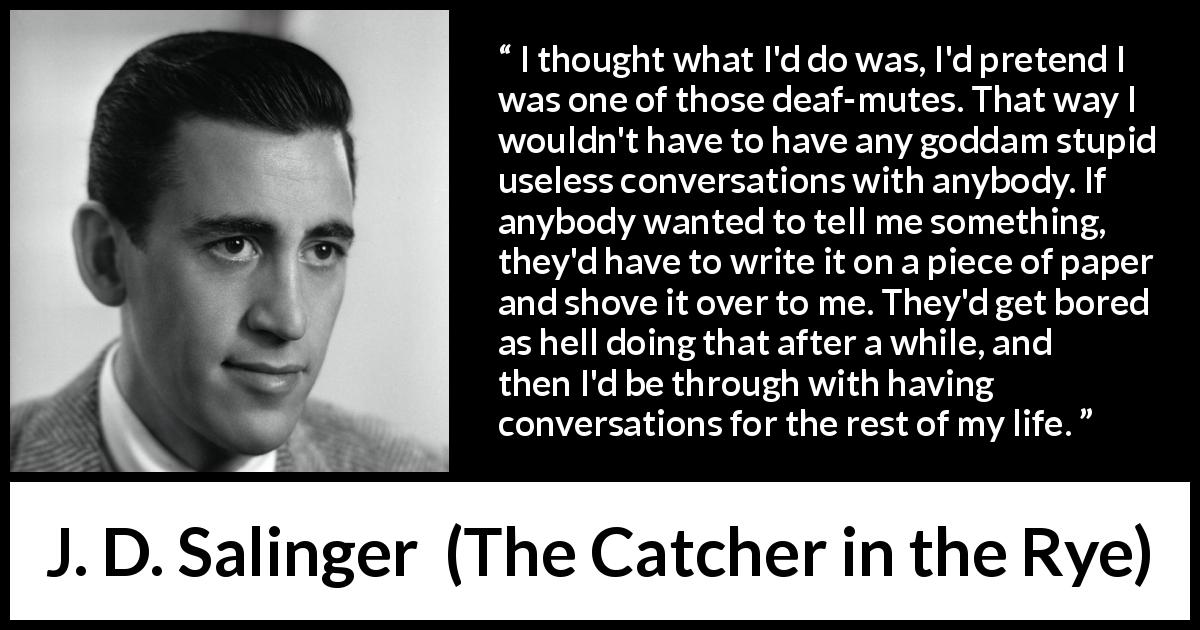 J. D. Salinger quote about stupidity from The Catcher in the Rye - I thought what I'd do was, I'd pretend I was one of those deaf-mutes. That way I wouldn't have to have any goddam stupid useless conversations with anybody. If anybody wanted to tell me something, they'd have to write it on a piece of paper and shove it over to me. They'd get bored as hell doing that after a while, and then I'd be through with having conversations for the rest of my life.