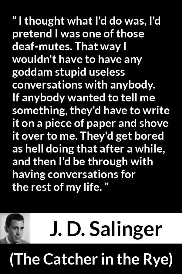 J. D. Salinger quote about stupidity from The Catcher in the Rye - I thought what I'd do was, I'd pretend I was one of those deaf-mutes. That way I wouldn't have to have any goddam stupid useless conversations with anybody. If anybody wanted to tell me something, they'd have to write it on a piece of paper and shove it over to me. They'd get bored as hell doing that after a while, and then I'd be through with having conversations for the rest of my life.