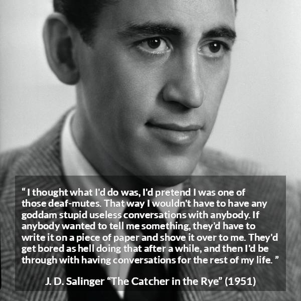 J. D. Salinger quote about stupidity from The Catcher in the Rye - I thought what I'd do was, I'd pretend I was one of those deaf-mutes. That way I wouldn't have to have any goddam stupid useless conversations with anybody. If anybody wanted to tell me something, they'd have to write it on a piece of paper and shove it over to me. They'd get bored as hell doing that after a while, and then I'd be through with having conversations for the rest of my life.