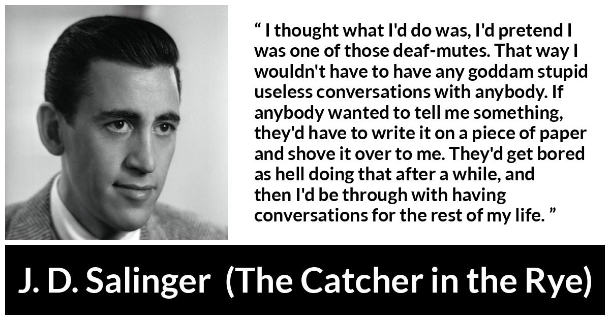 J. D. Salinger quote about stupidity from The Catcher in the Rye - I thought what I'd do was, I'd pretend I was one of those deaf-mutes. That way I wouldn't have to have any goddam stupid useless conversations with anybody. If anybody wanted to tell me something, they'd have to write it on a piece of paper and shove it over to me. They'd get bored as hell doing that after a while, and then I'd be through with having conversations for the rest of my life.